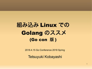 1
組み込み Linux での
 Golang のススメ
(Go con 版 )
Tetsuyuki Kobayashi
2018.4.15 Go Conference 2018 Spring
 