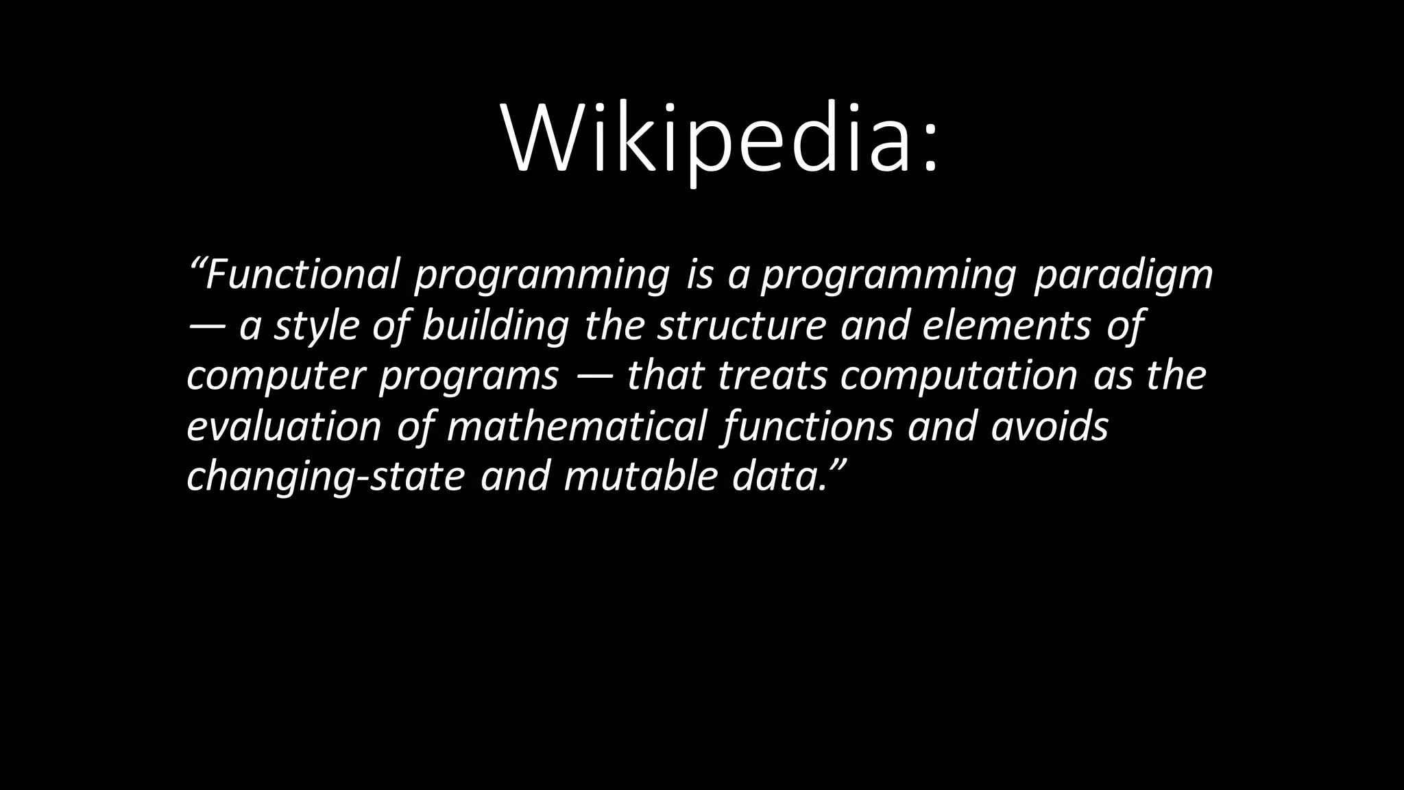 Wikipedia: “Functional  programming is  a programming  paradigm   — a  style  of  building  the  structure  and  elements  of   computer  programs  — that  treats computation as  the   evaluation  of mathematical  functions and  avoids   changing-­‐state and mutable data.”   
