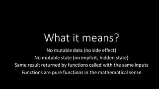What	
  it	
  means?
No	
  mutable	
  data	
  (no	
  side	
  effect)
No	
  mutable	
  state	
  (no	
  implicit,	
  hidden	
  state)
Same	
  result	
  returned	
  by	
  functions	
  called	
  with	
  the	
  same	
  inputs
Functions	
  are	
  pure	
  functions	
  in	
  the	
  mathematical	
  sense
 