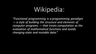Wikipedia:
“Functional	
  programming is	
  a programming	
  paradigm	
  
— a	
  style	
  of	
  building	
  the	
  structure	
  and	
  elements	
  of	
  
computer	
  programs	
  — that	
  treats computation as	
  the	
  
evaluation	
  of mathematical	
  functions and	
  avoids	
  
changing-­‐state and mutable data.”	
  
 