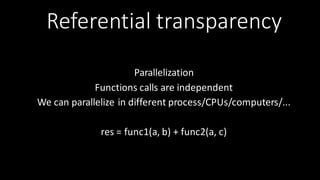 Referential	
  transparency
Parallelization
Functions	
  calls	
  are	
  independent	
  
We	
  can	
  parallelize	
  in	
  different	
  process/CPUs/computers/...	
  
res	
  =	
  func1(a,	
  b)	
  +	
  func2(a,	
  c)
 