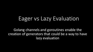 Eager	
  vs	
  Lazy	
  Evaluation
Golang channels	
  and	
  goroutines enable	
  the	
  
creation	
  of	
  generators	
  that	
  could	
  be	
  a	
  way	
  to	
  have	
  
lazy	
  evaluation
 