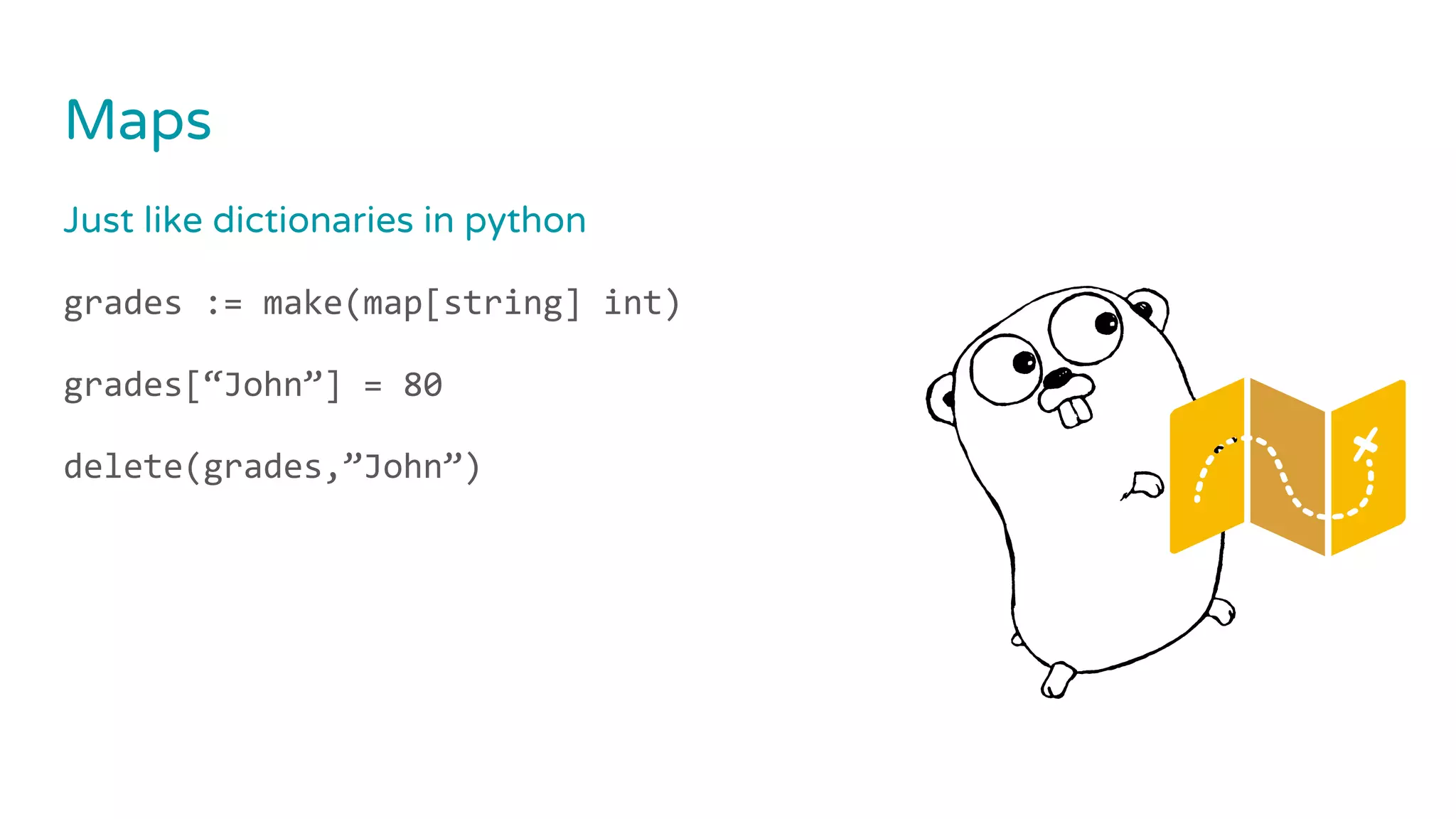 Maps
Just like dictionaries in python
grades := make(map[string] int)
grades[“John”] = 80
delete(grades,”John”)
 