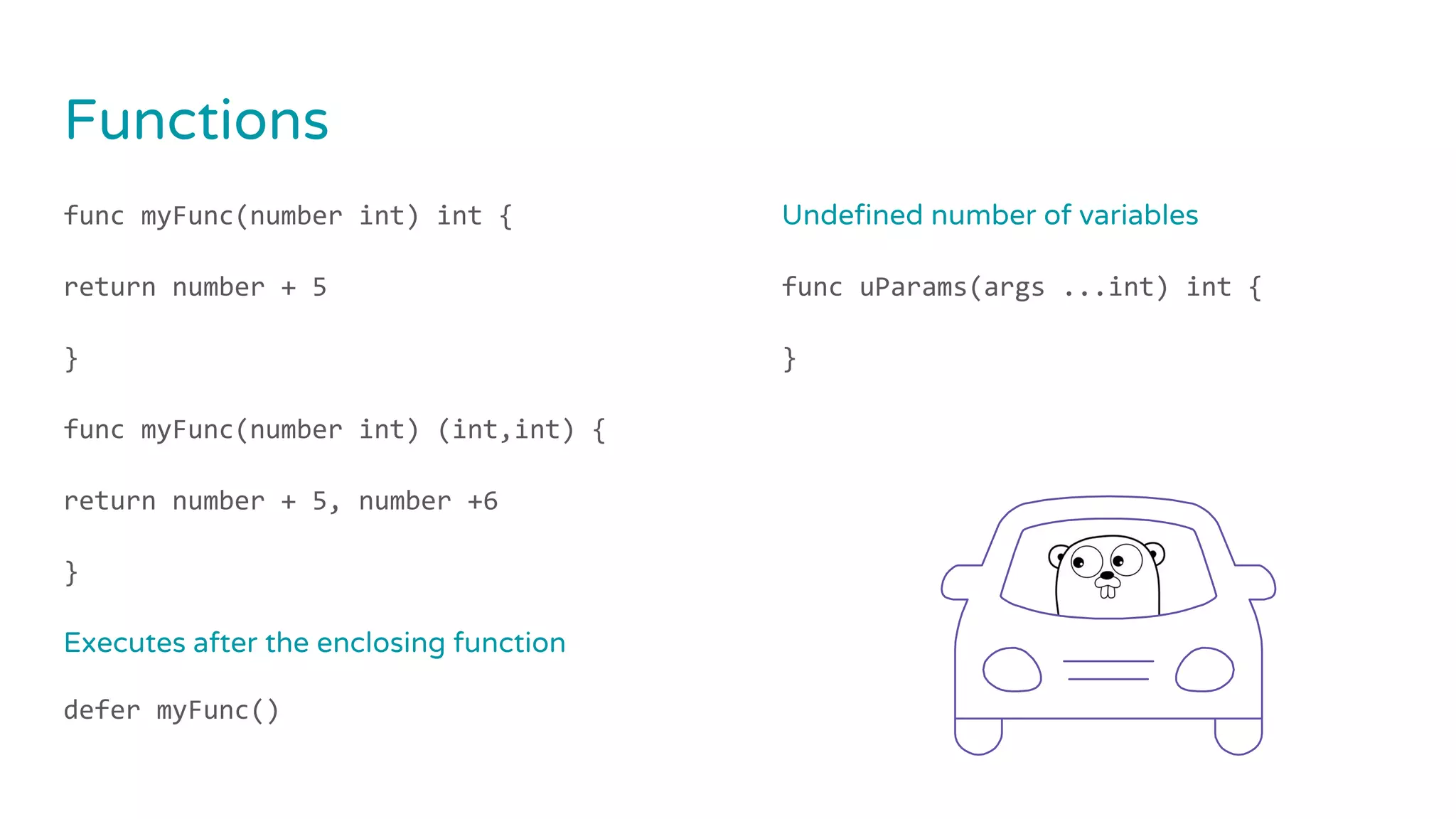 Functions
func myFunc(number int) int {
return number + 5
}
func myFunc(number int) (int,int) {
return number + 5, number +6
}
Executes after the enclosing function
defer myFunc()
Undefined number of variables
func uParams(args ...int) int {
}
 