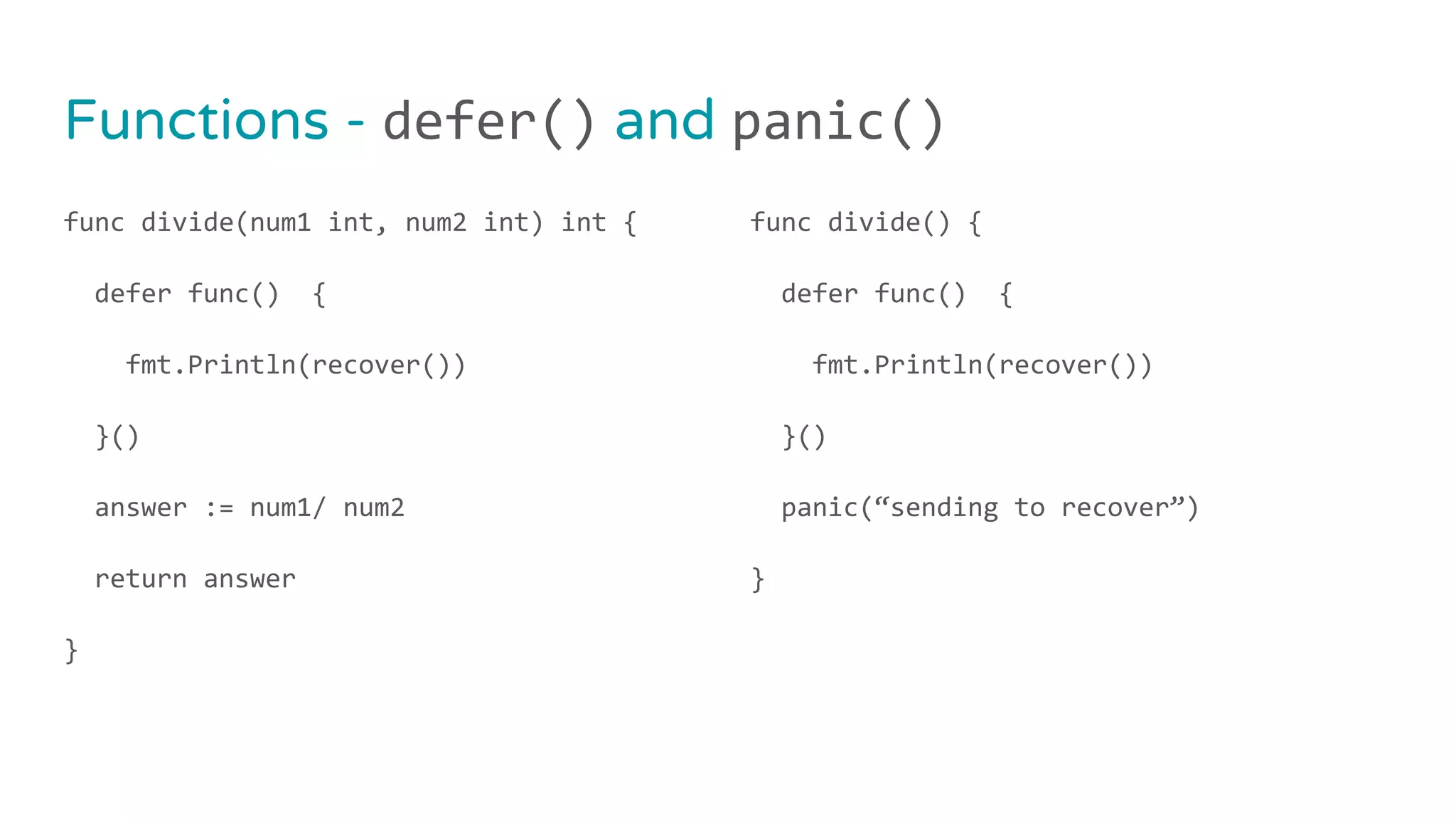 func divide(num1 int, num2 int) int {
defer func() {
fmt.Println(recover())
}()
answer := num1/ num2
return answer
}
func divide() {
defer func() {
fmt.Println(recover())
}()
panic(“sending to recover”)
}
Functions - defer() and panic()
 