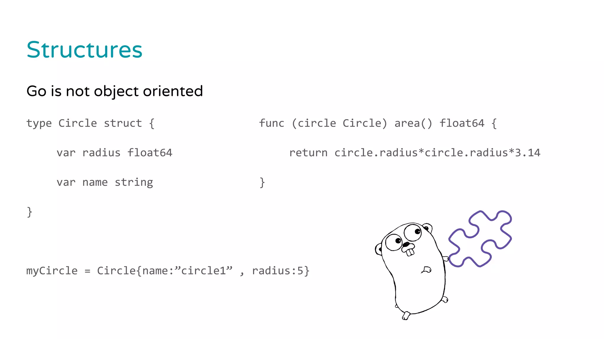 Structures
Go is not object oriented
type Circle struct {
var radius float64
var name string
}
myCircle = Circle{name:”circle1” , radius:5}
func (circle Circle) area() float64 {
return circle.radius*circle.radius*3.14
}
 