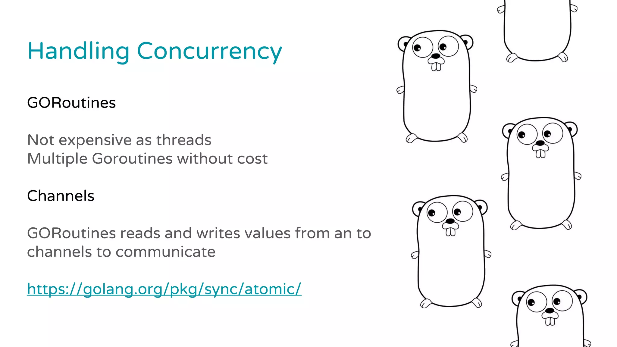 Handling Concurrency
GORoutines
Not expensive as threads
Multiple Goroutines without cost
Channels
GORoutines reads and writes values from an to
channels to communicate
https://golang.org/pkg/sync/atomic/
 