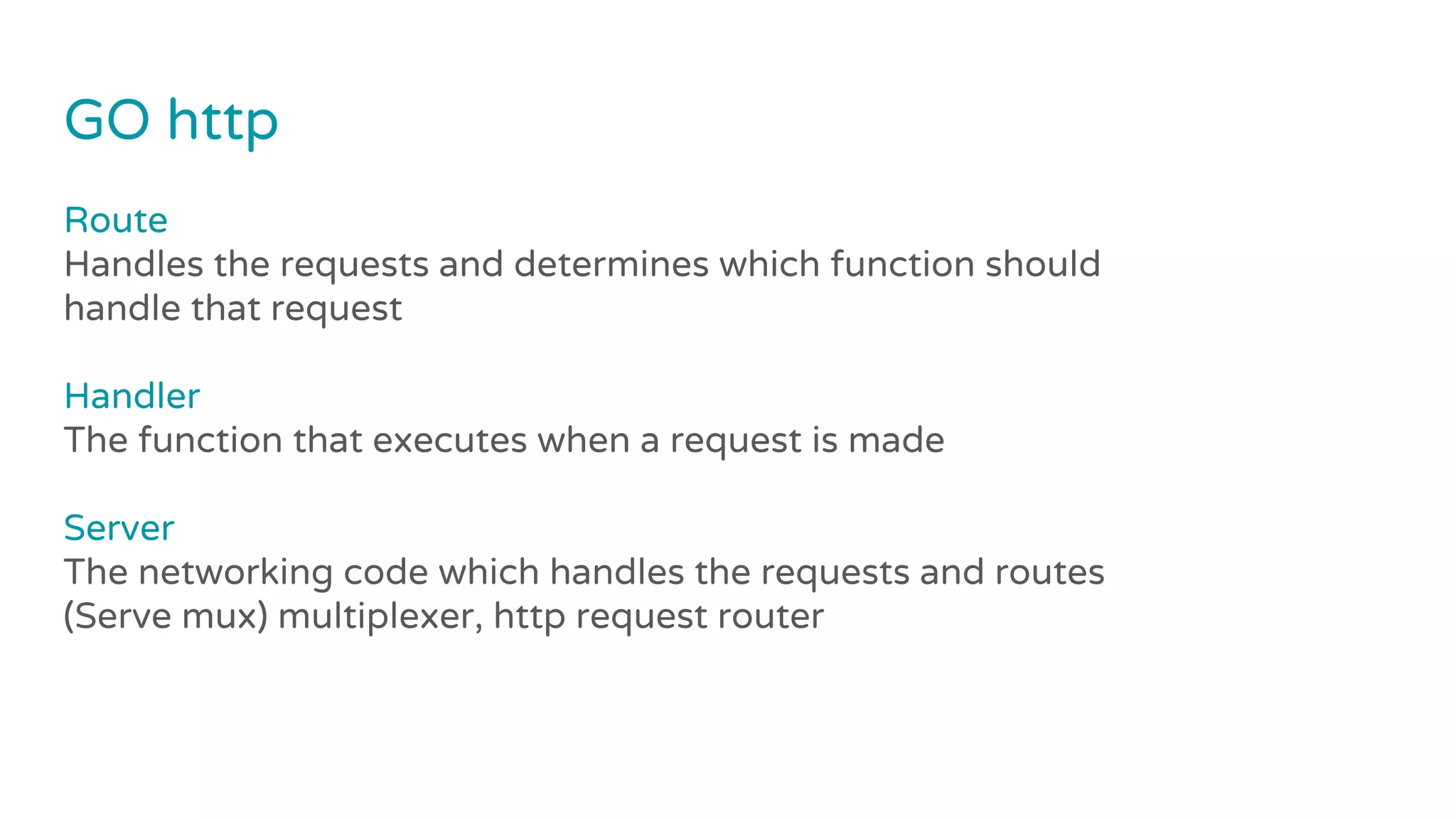 GO http
Route
Handles the requests and determines which function should
handle that request
Handler
The function that executes when a request is made
Server
The networking code which handles the requests and routes
(Serve mux) multiplexer, http request router
 