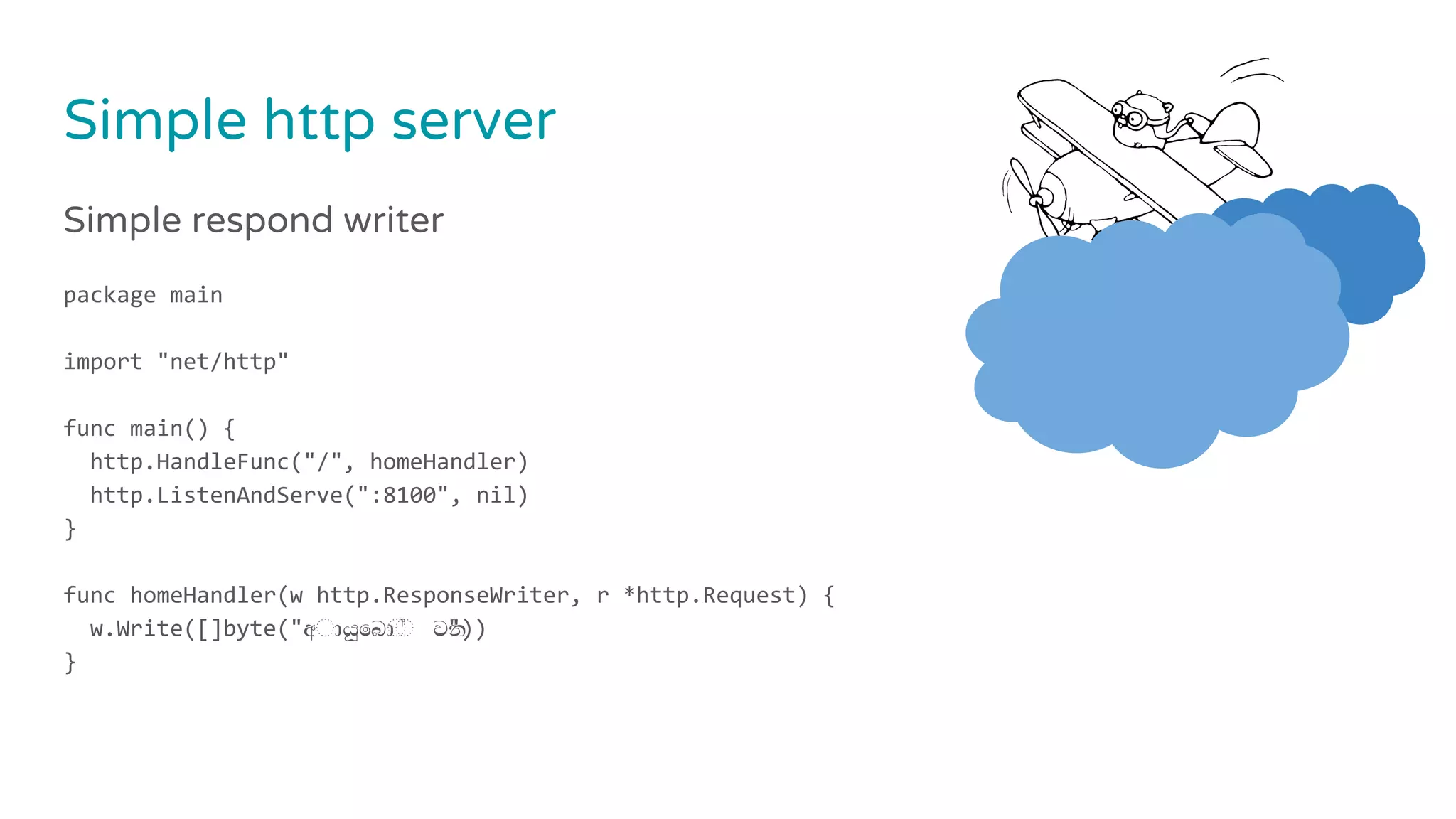 Simple http server
Simple respond writer
package main
import "net/http"
func main() {
http.HandleFunc("/", homeHandler)
http.ListenAndServe(":8100", nil)
}
func homeHandler(w http.ResponseWriter, r *http.Request) {
w.Write([]byte("අ◌ායුෙබ◌ා◌් වන්"))
}
 