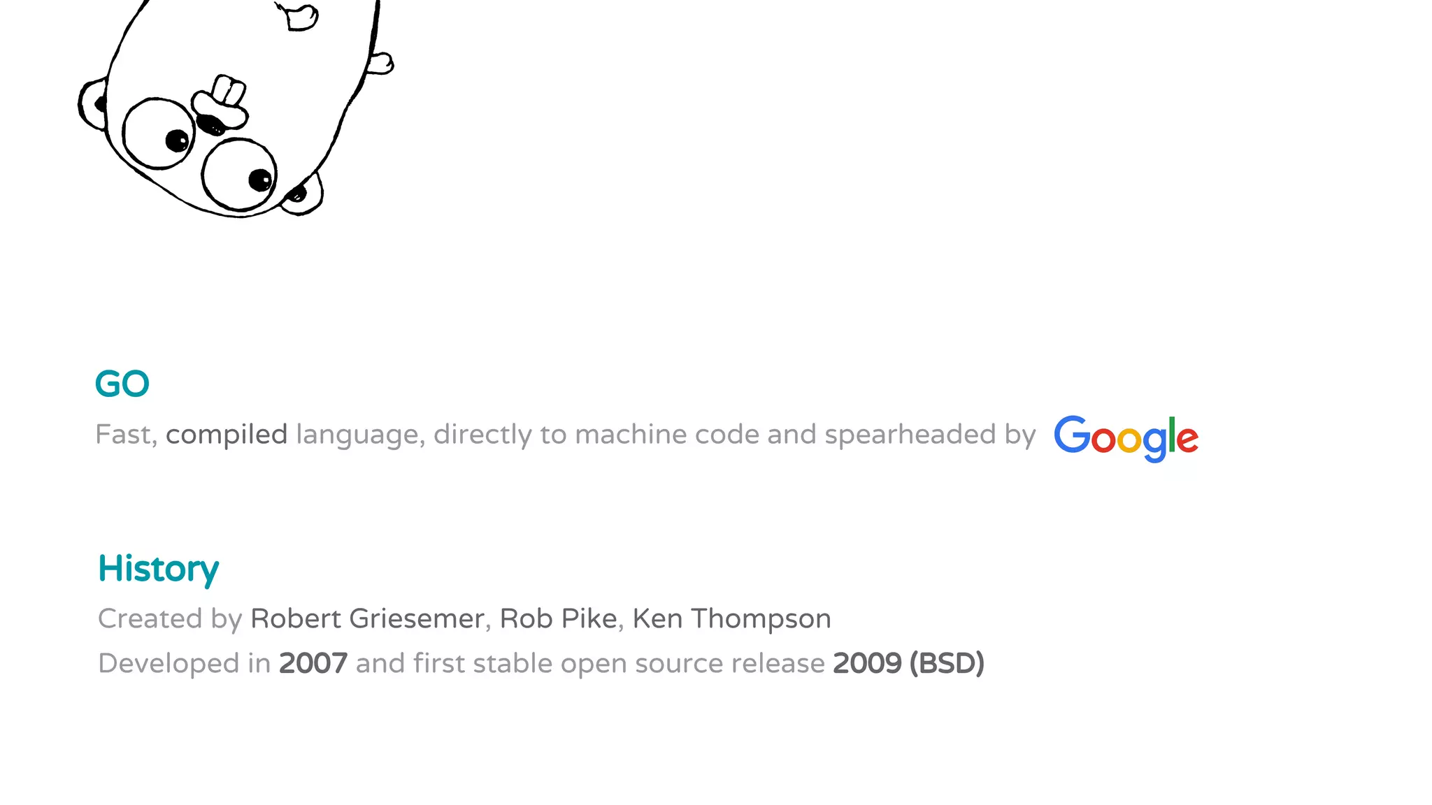 History
Created by Robert Griesemer, Rob Pike, Ken Thompson
Developed in 2007 and first stable open source release 2009 (BSD)
GO
Fast, compiled language, directly to machine code and spearheaded by
 
