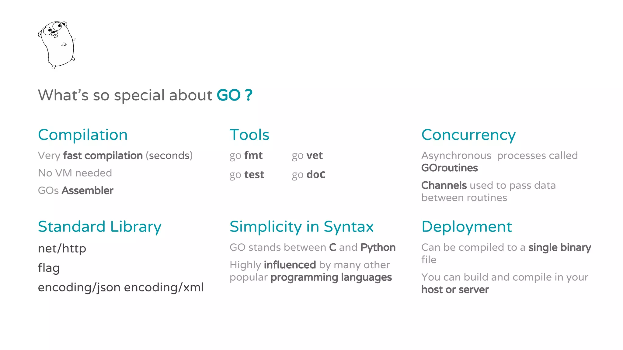 What’s so special about GO ?
Compilation
Very fast compilation (seconds)
No VM needed
GOs Assembler
Tools
go fmt go vet
go test go doc
Concurrency
Asynchronous processes called
GOroutines
Channels used to pass data
between routines
Standard Library
net/http
flag
encoding/json encoding/xml
Simplicity in Syntax
GO stands between C and Python
Highly influenced by many other
popular programming languages
Deployment
Can be compiled to a single binary
file
You can build and compile in your
host or server
 