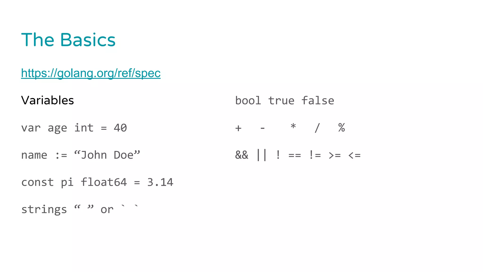 The Basics
https://golang.org/ref/spec
Variables
var age int = 40
name := “John Doe”
const pi float64 = 3.14
strings “ ” or ` `
bool true false
+ - * / %
&& || ! == != >= <=
 