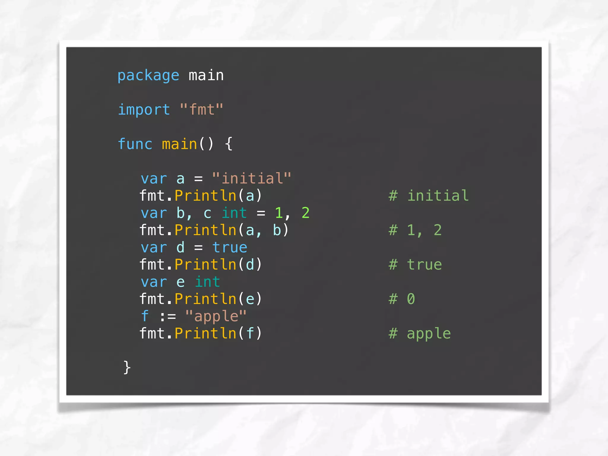 package main
import "fmt"
func main() {
var a = "initial"
fmt.Println(a) # initial
var b, c int = 1, 2
fmt.Println(a, b) # 1, 2
var d = true
fmt.Println(d) # true
var e int
fmt.Println(e) # 0
f := "apple"
fmt.Println(f) # apple
}
 