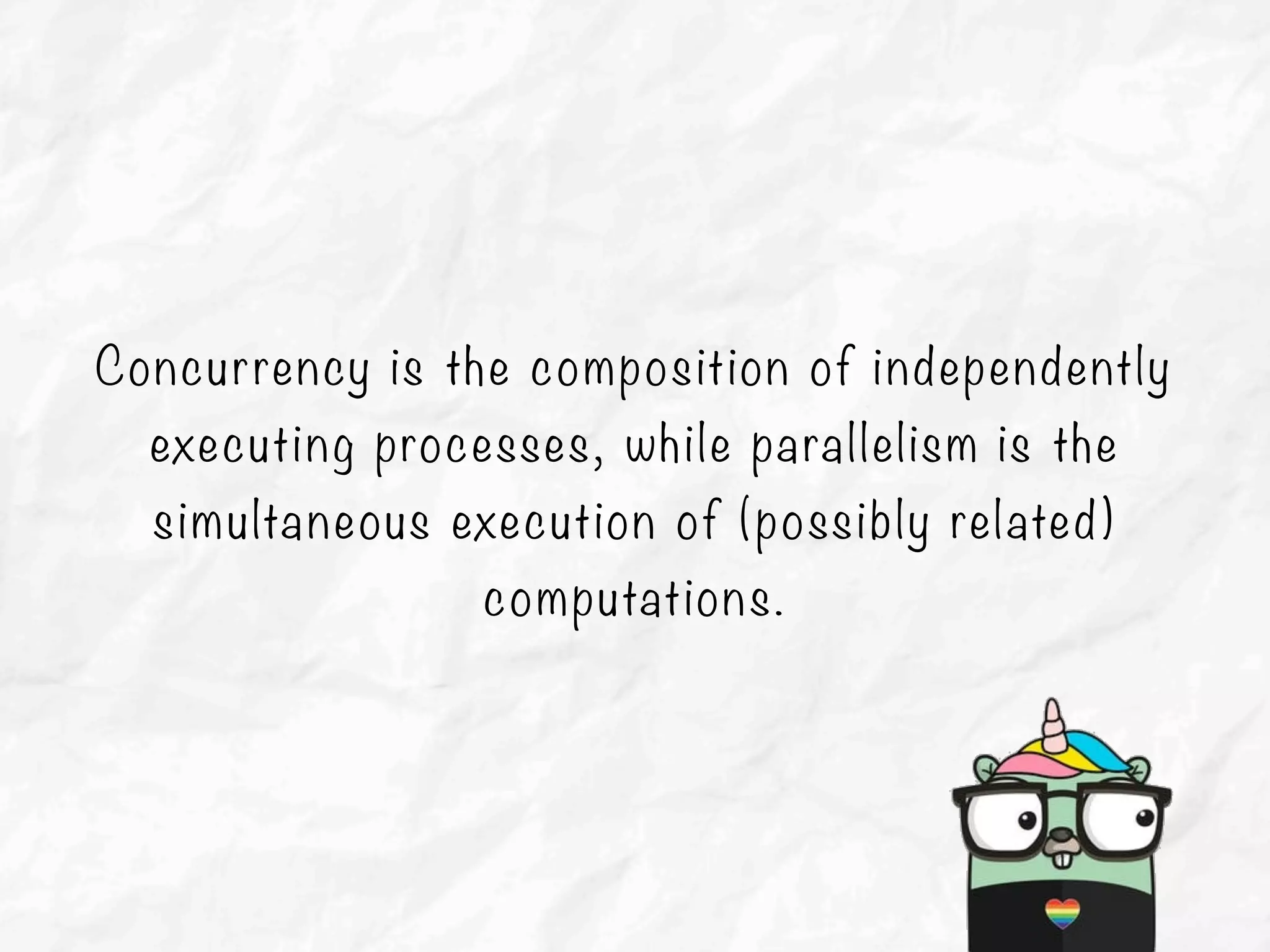 Concurrency is the composition of independently
executing processes, while parallelism is the
simultaneous execution of (possibly related)
computations.
 