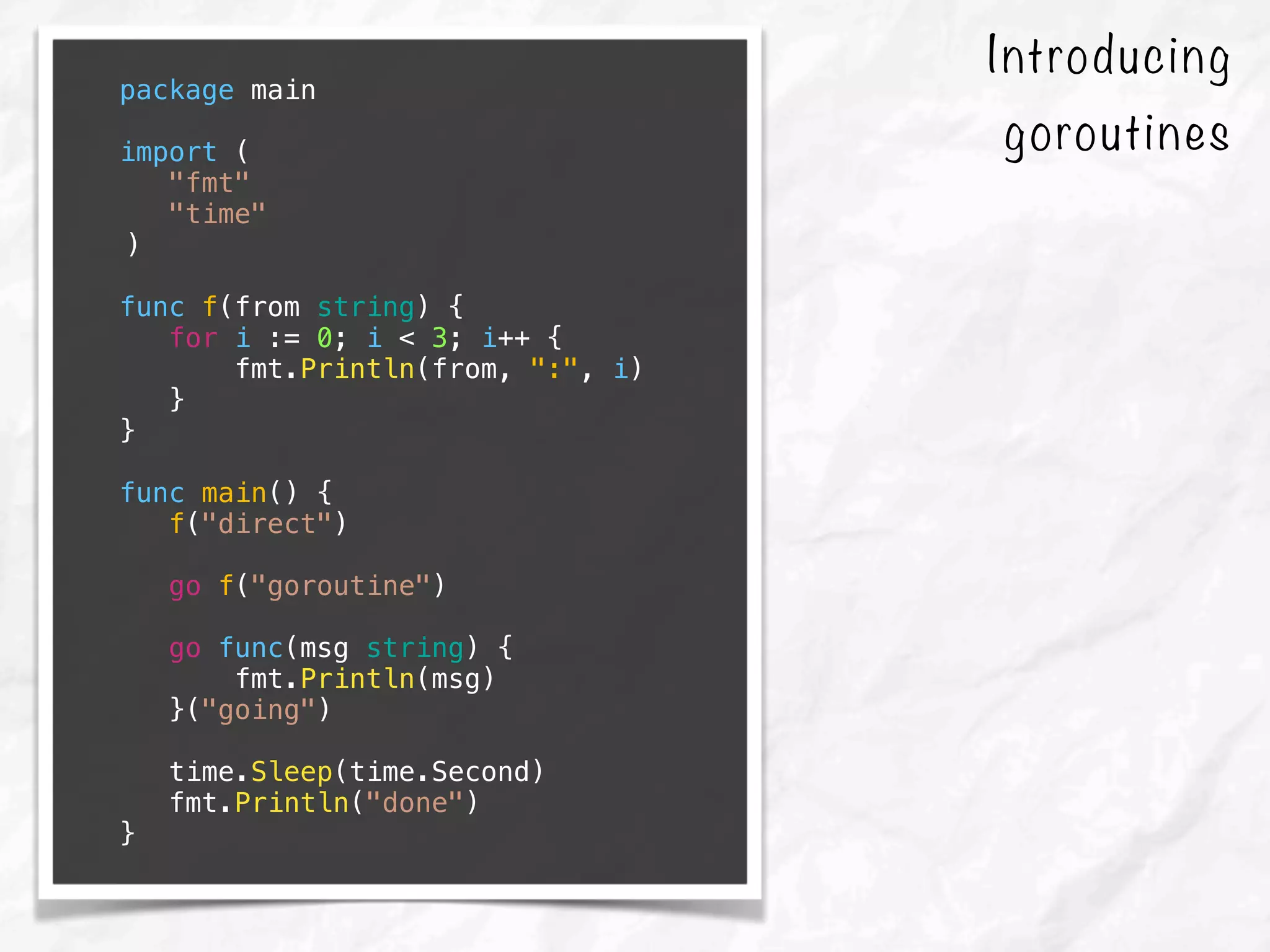 Introducing
goroutines
package main
import (
"fmt"
"time"
)
func f(from string) {
for i := 0; i < 3; i++ {
fmt.Println(from, ":", i)
}
}
func main() {
f("direct")
go f("goroutine")
go func(msg string) {
fmt.Println(msg)
}("going")
time.Sleep(time.Second)
fmt.Println("done")
}
 