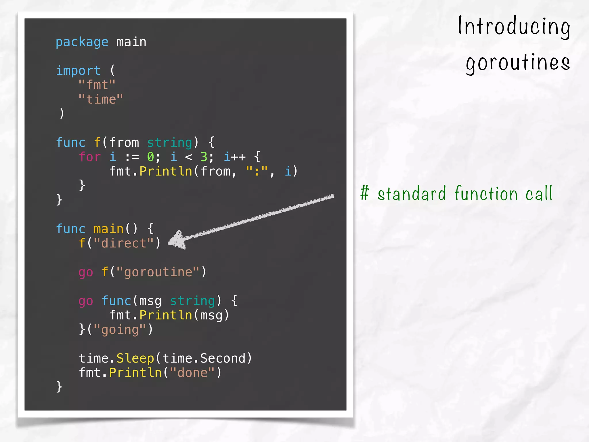 Introducing
goroutines
package main
import (
"fmt"
"time"
)
func f(from string) {
for i := 0; i < 3; i++ {
fmt.Println(from, ":", i)
}
}
func main() {
f("direct")
go f("goroutine")
go func(msg string) {
fmt.Println(msg)
}("going")
time.Sleep(time.Second)
fmt.Println("done")
}
# standard function call
 