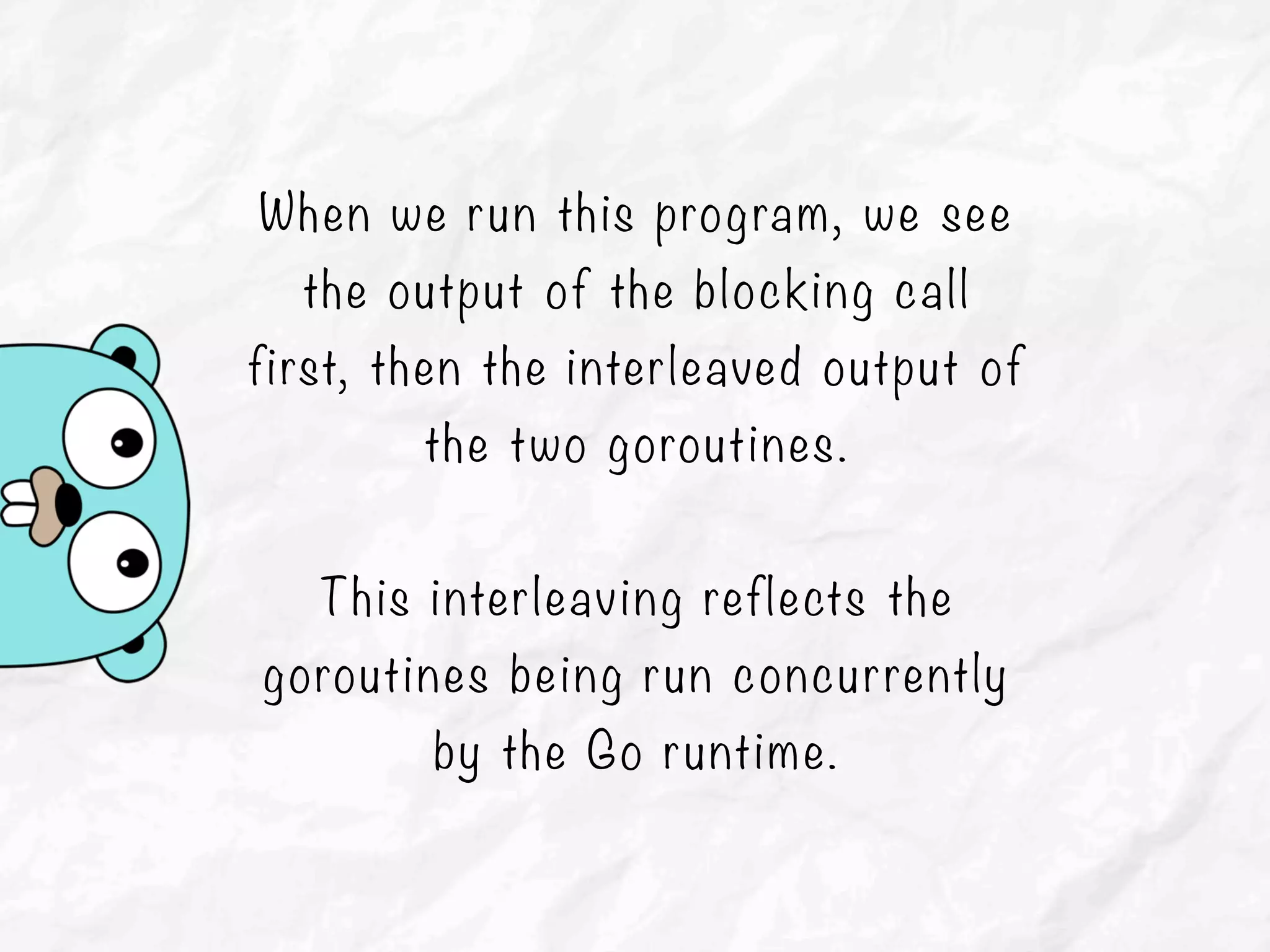 When we run this program, we see
the output of the blocking call
first, then the interleaved output of
the two goroutines.
This interleaving reflects the
goroutines being run concurrently
by the Go runtime.
 