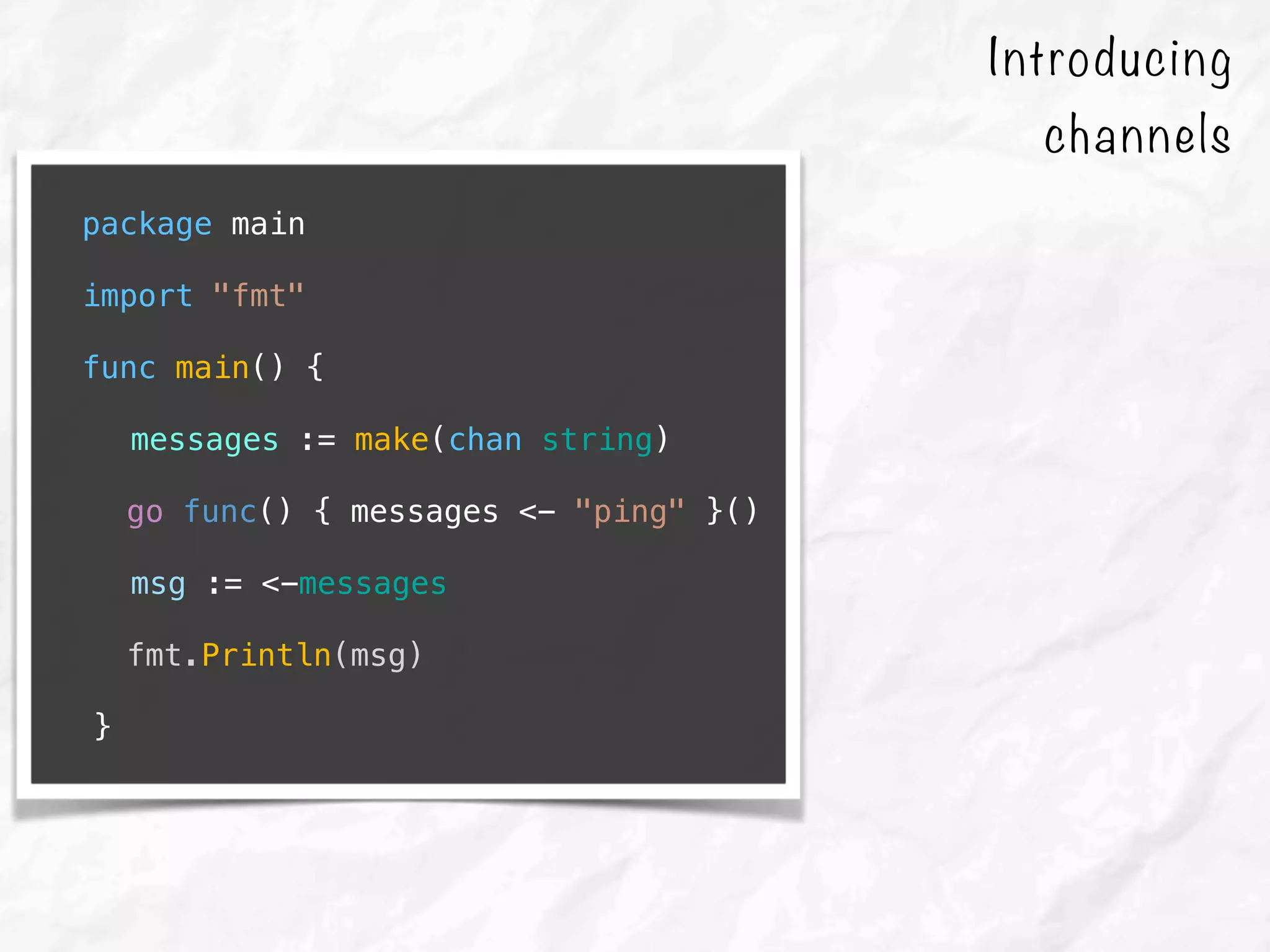 package main
import "fmt"
func main() {
messages := make(chan string)
go func() { messages <- "ping" }()
msg := <-messages
fmt.Println(msg)
}
Introducing
channels
 