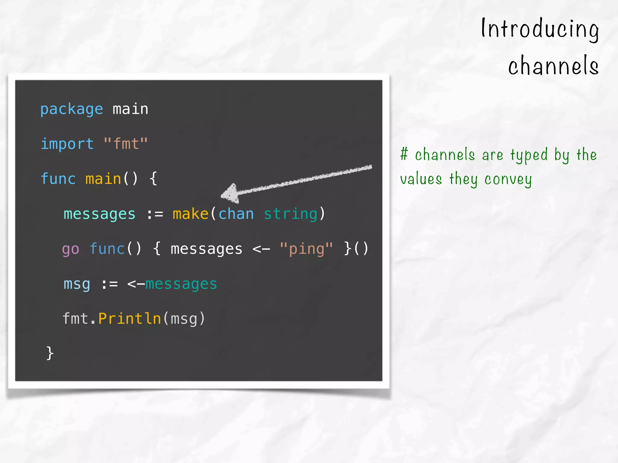 package main
import "fmt"
func main() {
messages := make(chan string)
go func() { messages <- "ping" }()
msg := <-messages
fmt.Println(msg)
}
# channels are typed by the
values they convey
Introducing
channels
 