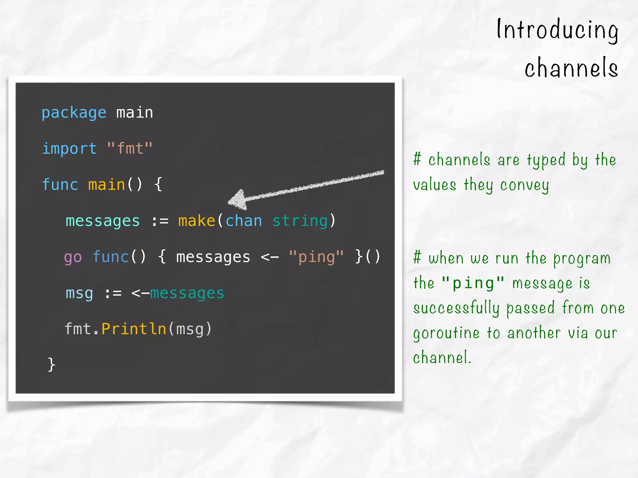 package main
import "fmt"
func main() {
messages := make(chan string)
go func() { messages <- "ping" }()
msg := <-messages
fmt.Println(msg)
}
# channels are typed by the
values they convey
# when we run the program
the "ping" message is
successfully passed from one
goroutine to another via our
channel.
Introducing
channels
 