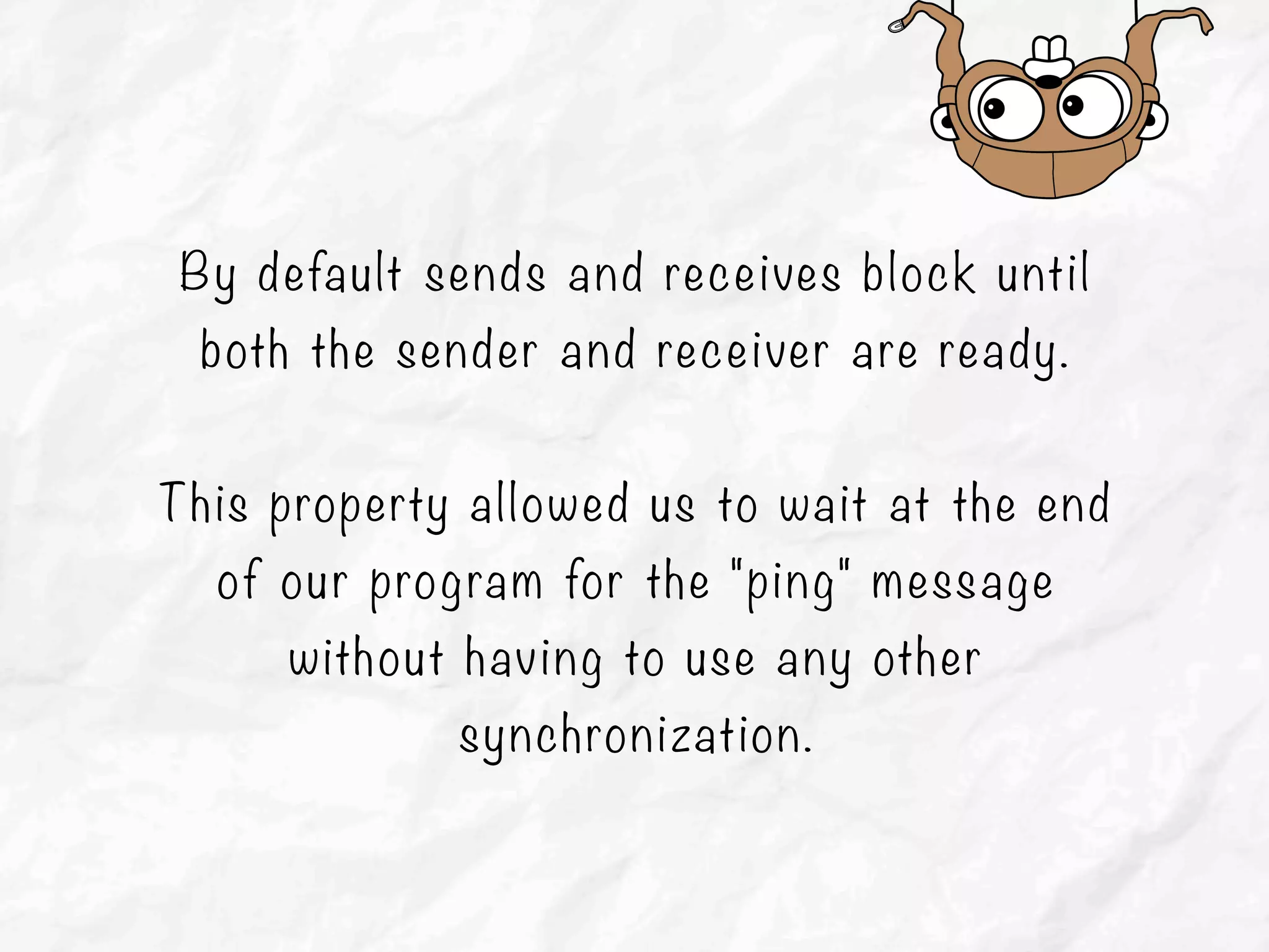 By default sends and receives block until
both the sender and receiver are ready.
This property allowed us to wait at the end
of our program for the "ping" message
without having to use any other
synchronization.
 