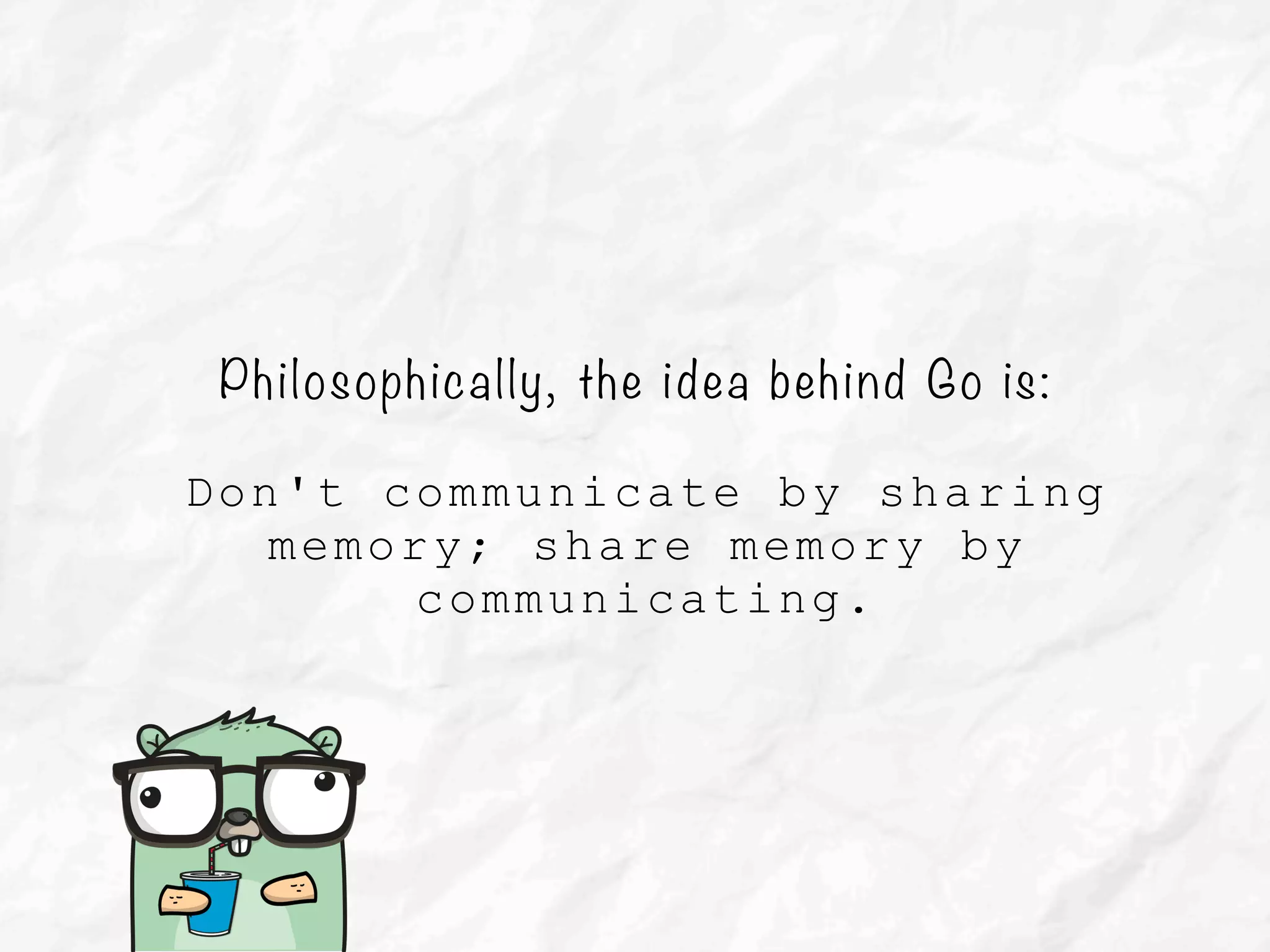 Philosophically, the idea behind Go is:
Don't communicate by sharing
memory; share memory by
communicating.
 