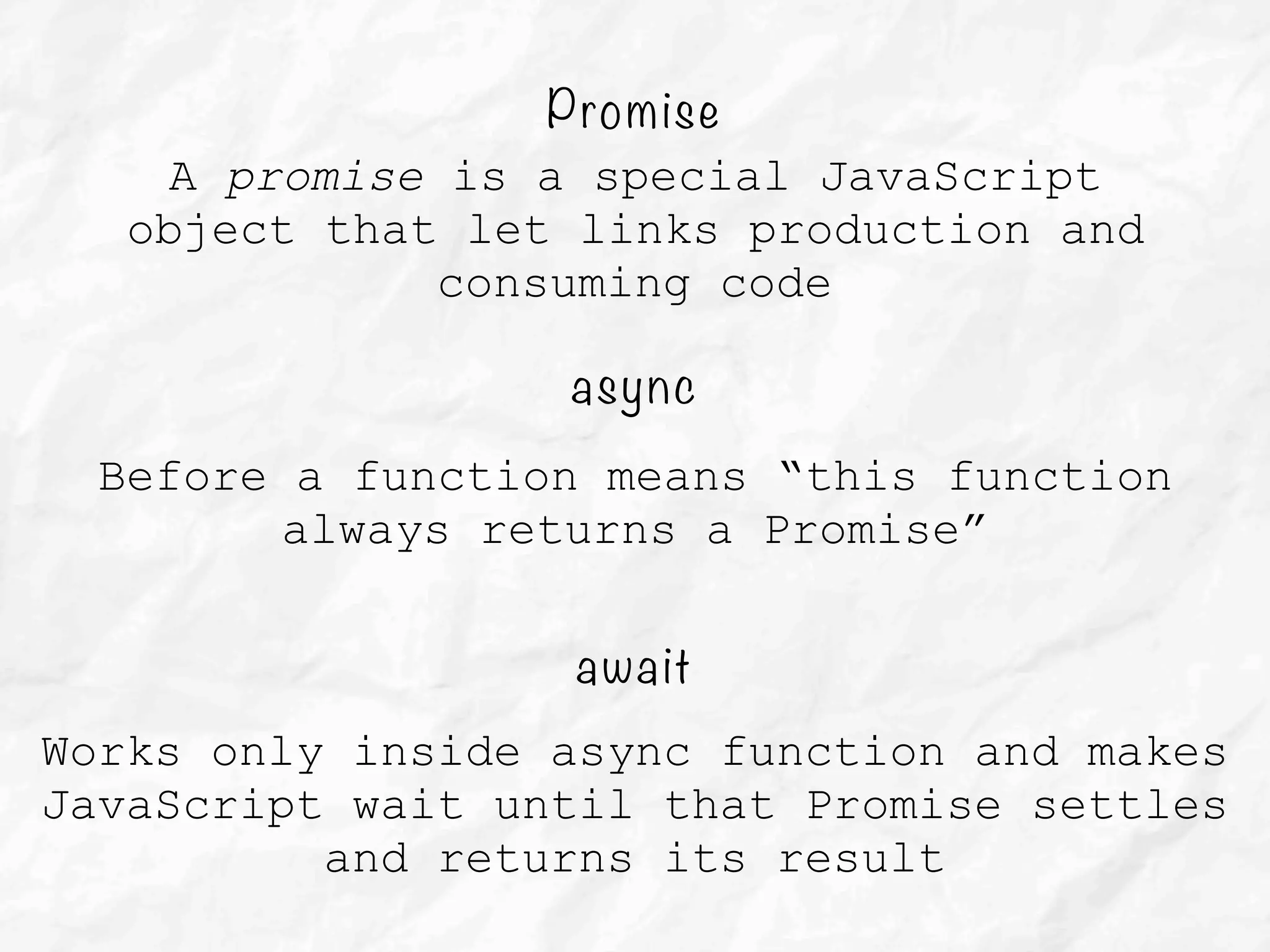 async
Before a function means “this function
always returns a Promise”
await
Works only inside async function and makes
JavaScript wait until that Promise settles
and returns its result
Promise
A promise is a special JavaScript
object that let links production and
consuming code
 