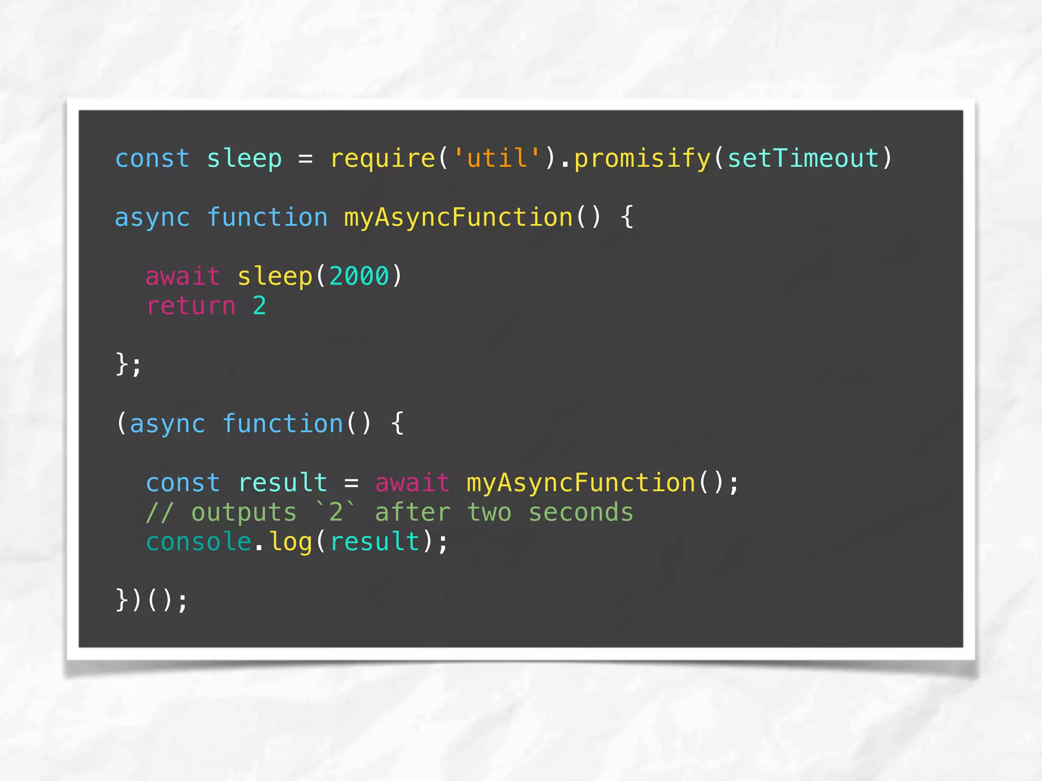 const sleep = require('util').promisify(setTimeout)
async function myAsyncFunction() {
await sleep(2000)
return 2
};
(async function() {
const result = await myAsyncFunction();
// outputs `2` after two seconds
console.log(result);
})();
 