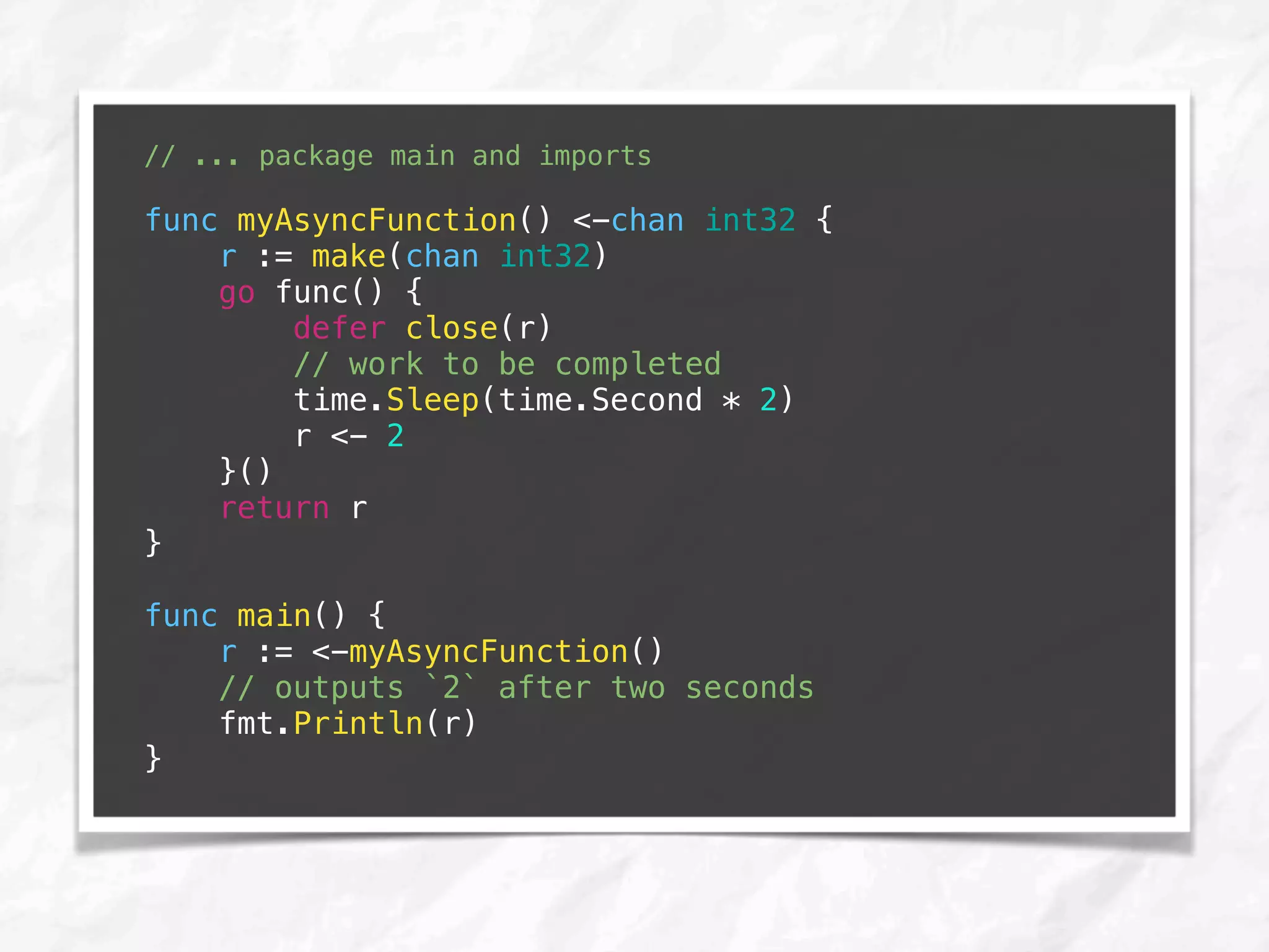 // ... package main and imports
func myAsyncFunction() <-chan int32 {
r := make(chan int32)
go func() {
defer close(r)
// work to be completed
time.Sleep(time.Second * 2)
r <- 2
}()
return r
}
func main() {
r := <-myAsyncFunction()
// outputs `2` after two seconds
fmt.Println(r)
}
 
