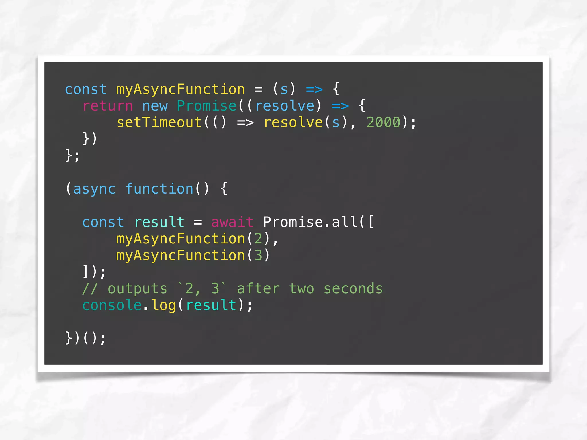 const myAsyncFunction = (s) => {
return new Promise((resolve) => {
setTimeout(() => resolve(s), 2000);
})
};
(async function() {
const result = await Promise.all([
myAsyncFunction(2),
myAsyncFunction(3)
]);
// outputs `2, 3` after two seconds
console.log(result);
})();
 