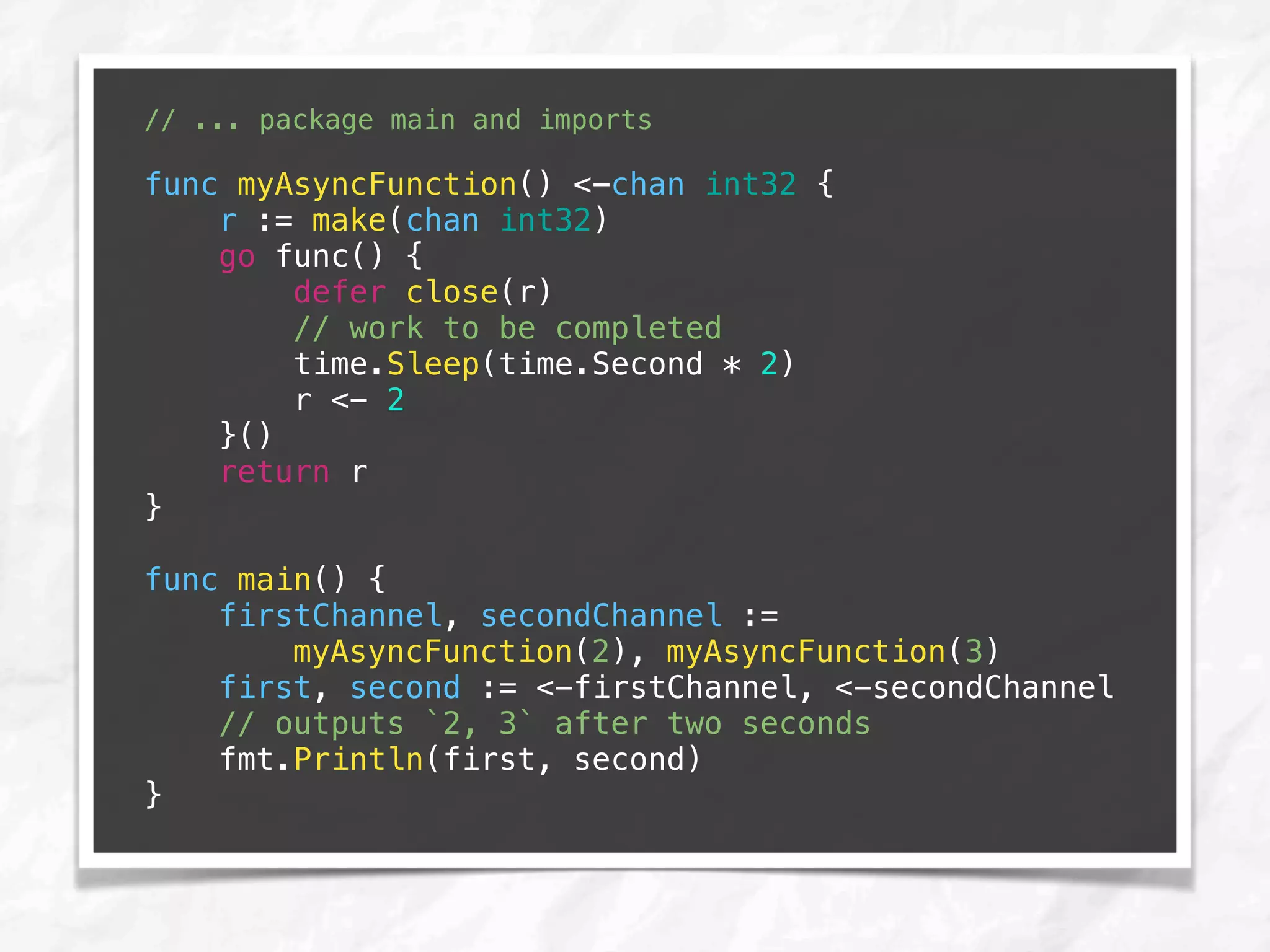 // ... package main and imports
func myAsyncFunction() <-chan int32 {
r := make(chan int32)
go func() {
defer close(r)
// work to be completed
time.Sleep(time.Second * 2)
r <- 2
}()
return r
}
func main() {
firstChannel, secondChannel :=
myAsyncFunction(2), myAsyncFunction(3)
first, second := <-firstChannel, <-secondChannel
// outputs `2, 3` after two seconds
fmt.Println(first, second)
}
 