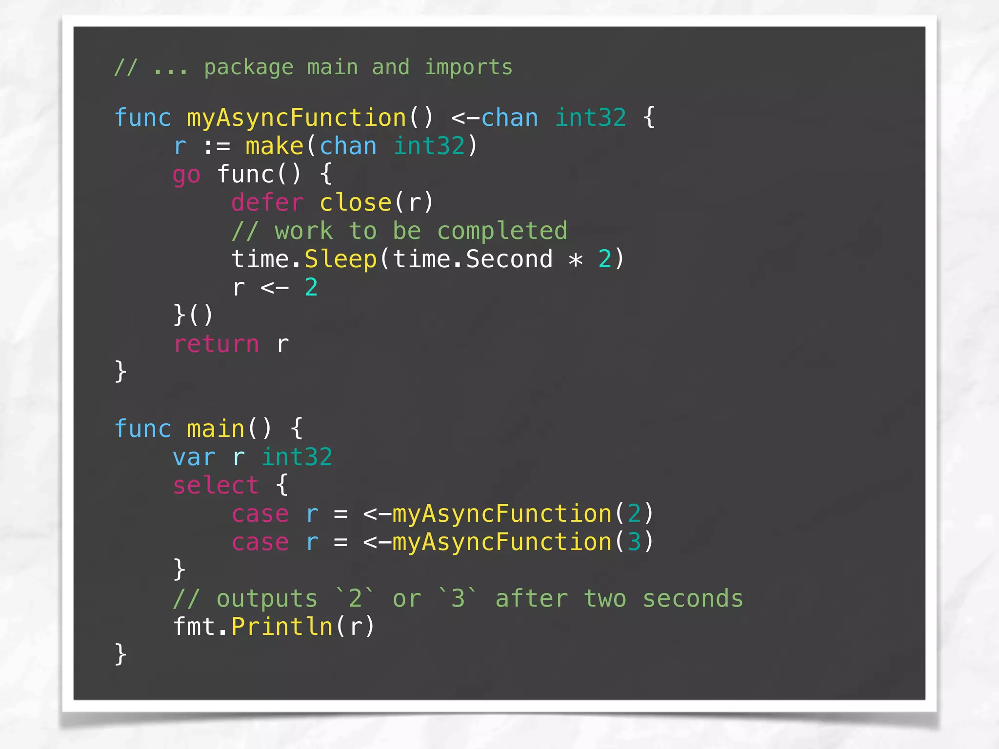 // ... package main and imports
func myAsyncFunction() <-chan int32 {
r := make(chan int32)
go func() {
defer close(r)
// work to be completed
time.Sleep(time.Second * 2)
r <- 2
}()
return r
}
func main() {
var r int32
select {
case r = <-myAsyncFunction(2)
case r = <-myAsyncFunction(3)
}
// outputs `2` or `3` after two seconds
fmt.Println(r)
}
 