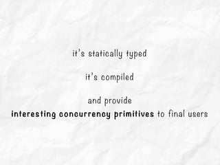 it’s statically typed
it’s compiled
and provide
interesting concurrency primitives to final users
 