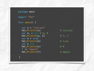 package main
import "fmt"
func main() {
var a = "initial"
fmt.Println(a) # initial
var b, c int = 1, 2
fmt.Println(a, b) # 1, 2
var d = true
fmt.Println(d) # true
var e int
fmt.Println(e) # 0
f := "apple"
fmt.Println(f) # apple
}
 