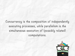 Concurrency is the composition of independently
executing processes, while parallelism is the
simultaneous execution of (possibly related)
computations.
 