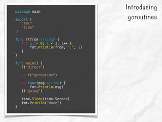 Introducing
goroutines
package main
import (
"fmt"
"time"
)
func f(from string) {
for i := 0; i < 3; i++ {
fmt.Println(from, ":", i)
}
}
func main() {
f("direct")
go f("goroutine")
go func(msg string) {
fmt.Println(msg)
}("going")
time.Sleep(time.Second)
fmt.Println("done")
}
 