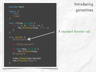 Introducing
goroutines
package main
import (
"fmt"
"time"
)
func f(from string) {
for i := 0; i < 3; i++ {
fmt.Println(from, ":", i)
}
}
func main() {
f("direct")
go f("goroutine")
go func(msg string) {
fmt.Println(msg)
}("going")
time.Sleep(time.Second)
fmt.Println("done")
}
# standard function call
 