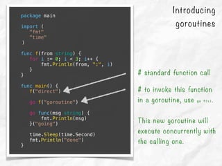 Introducing
goroutines
package main
import (
"fmt"
"time"
)
func f(from string) {
for i := 0; i < 3; i++ {
fmt.Println(from, ":", i)
}
}
func main() {
f("direct")
go f("goroutine")
go func(msg string) {
fmt.Println(msg)
}("going")
time.Sleep(time.Second)
fmt.Println("done")
}
# standard function call
# to invoke this function
in a goroutine, use go f(s).
This new goroutine will
execute concurrently with
the calling one.
 