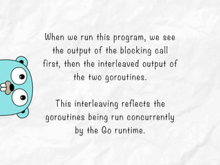 When we run this program, we see
the output of the blocking call
first, then the interleaved output of
the two goroutines.
This interleaving reflects the
goroutines being run concurrently
by the Go runtime.
 