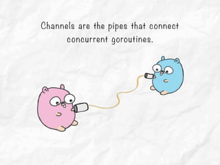 Channels are the pipes that connect
concurrent goroutines.
 
