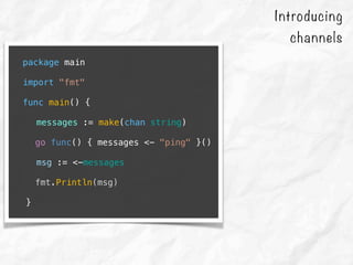package main
import "fmt"
func main() {
messages := make(chan string)
go func() { messages <- "ping" }()
msg := <-messages
fmt.Println(msg)
}
Introducing
channels
 