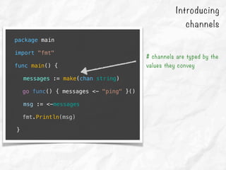 package main
import "fmt"
func main() {
messages := make(chan string)
go func() { messages <- "ping" }()
msg := <-messages
fmt.Println(msg)
}
# channels are typed by the
values they convey
Introducing
channels
 