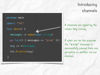 package main
import "fmt"
func main() {
messages := make(chan string)
go func() { messages <- "ping" }()
msg := <-messages
fmt.Println(msg)
}
# channels are typed by the
values they convey
# when we run the program
the "ping" message is
successfully passed from one
goroutine to another via our
channel.
Introducing
channels
 