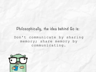 Philosophically, the idea behind Go is:
Don't communicate by sharing
memory; share memory by
communicating.
 