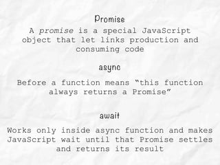 async
Before a function means “this function
always returns a Promise”
await
Works only inside async function and makes
JavaScript wait until that Promise settles
and returns its result
Promise
A promise is a special JavaScript
object that let links production and
consuming code
 