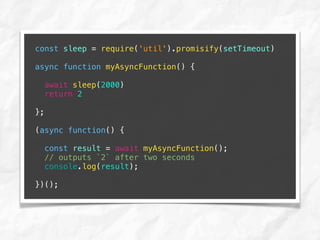 const sleep = require('util').promisify(setTimeout)
async function myAsyncFunction() {
await sleep(2000)
return 2
};
(async function() {
const result = await myAsyncFunction();
// outputs `2` after two seconds
console.log(result);
})();
 
