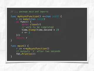 // ... package main and imports
func myAsyncFunction() <-chan int32 {
r := make(chan int32)
go func() {
defer close(r)
// work to be completed
time.Sleep(time.Second * 2)
r <- 2
}()
return r
}
func main() {
r := <-myAsyncFunction()
// outputs `2` after two seconds
fmt.Println(r)
}
 