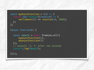 const myAsyncFunction = (s) => {
return new Promise((resolve) => {
setTimeout(() => resolve(s), 2000);
})
};
(async function() {
const result = await Promise.all([
myAsyncFunction(2),
myAsyncFunction(3)
]);
// outputs `2, 3` after two seconds
console.log(result);
})();
 