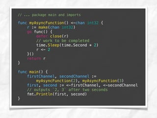 // ... package main and imports
func myAsyncFunction() <-chan int32 {
r := make(chan int32)
go func() {
defer close(r)
// work to be completed
time.Sleep(time.Second * 2)
r <- 2
}()
return r
}
func main() {
firstChannel, secondChannel :=
myAsyncFunction(2), myAsyncFunction(3)
first, second := <-firstChannel, <-secondChannel
// outputs `2, 3` after two seconds
fmt.Println(first, second)
}
 