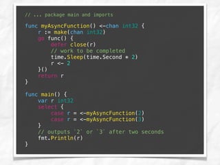 // ... package main and imports
func myAsyncFunction() <-chan int32 {
r := make(chan int32)
go func() {
defer close(r)
// work to be completed
time.Sleep(time.Second * 2)
r <- 2
}()
return r
}
func main() {
var r int32
select {
case r = <-myAsyncFunction(2)
case r = <-myAsyncFunction(3)
}
// outputs `2` or `3` after two seconds
fmt.Println(r)
}
 